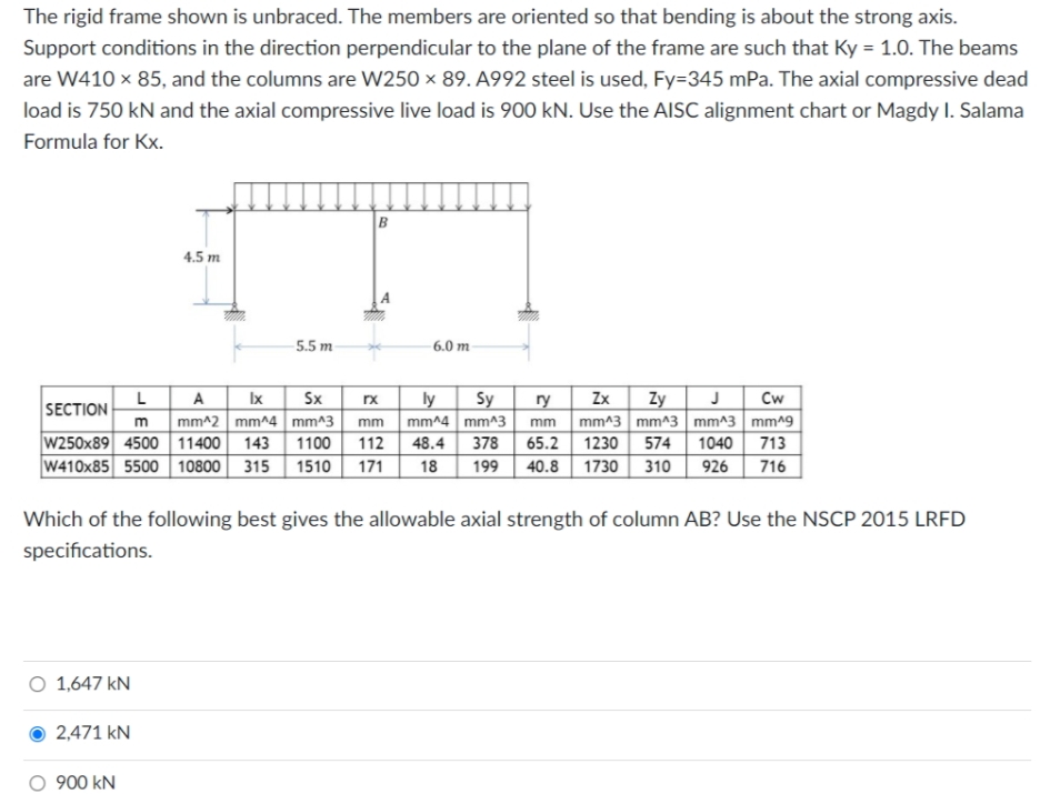 The rigid frame shown is unbraced. The members are oriented so that bending is about the strong axis.
Support conditions in the direction perpendicular to the plane of the frame are such that Ky = 1.0. The beams
are W410 x 85, and the columns are W250 × 89. A992 steel is used, Fy=345 mPa. The axial compressive dead
load is 750 kN and the axial compressive live load is 900 kN. Use the AISC alignment chart or Magdy I. Salama
Formula for Kx.
B
4.5 m
5.5 m
6.0 m
Sx
mm^2 mm^4 mm^3
1100
L
A Ix
Sy
Zx
Cw
ly
mm mm^4 mm^3
112 48.4
Zy
mm mm^3 mm^3 mm^3 mm19
1040
SECTION
ry
65.2 1230 574
713
W250x89 4500 11400
W410x85 5500 10800 315
143
378
1510
171
18
199
40.8
1730
310
926
716
Which of the following best gives the allowable axial strength of column AB? Use the NSCP 2015 LRFD
specifications.
O 1,647 kN
2,471 kN
O 900 kN
