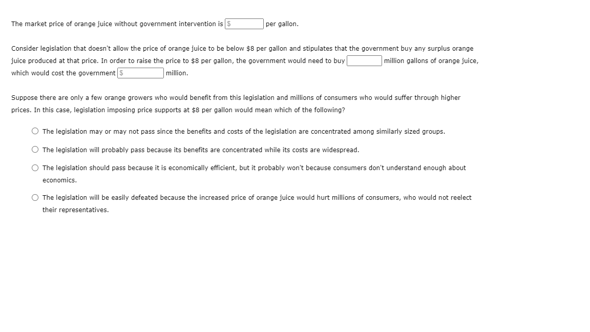 The market price of orange juice without government intervention is S
per gallon.
Consider legislation that doesn't allow the price of orange juice to be below $8 per gallon and stipulates that the government buy any surplus orange
juice produced at that price. In order to raise the price to $8 per gallon, the government would need to buy
million gallons of orange juice,
which would cost the government s
million.
Suppose there are only a few orange growers who would benefit from this legislation and millions of consumers who would suffer through higher
prices. In this case, legislation imposing price supports at $8 per gallon would mean which of the following?
O The legislation may or may not pass since the benefits and costs of the legislation are concentrated among similarly sized groups.
O The legislation will probably pass because its benefits are concentrated while its costs are widespread.
O The legislation should pass because it is economically efficient, but it probably won't because consumers don't understand enough about
economics.
O The legislation will be easily defeated because the increased price of orange juice would hurt millions of consumers, who would not reelect
their representatives.
