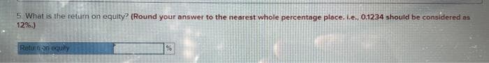 5. What is the return on equity? (Round your answer to the nearest whole percentage place. Le., 0.1234 should be considered as
12%.)
Return on equity
%