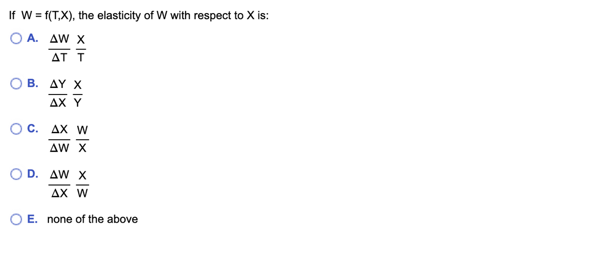 If W = f(T,X), the elasticity of W with respect to X is:
Ο
A.
ΔW Χ
ΔΤ Τ
Β. ΔΥ Χ
AX Y
0 C.
D.
AX W
ΔW X
AW X
AX W
O E. none of the above