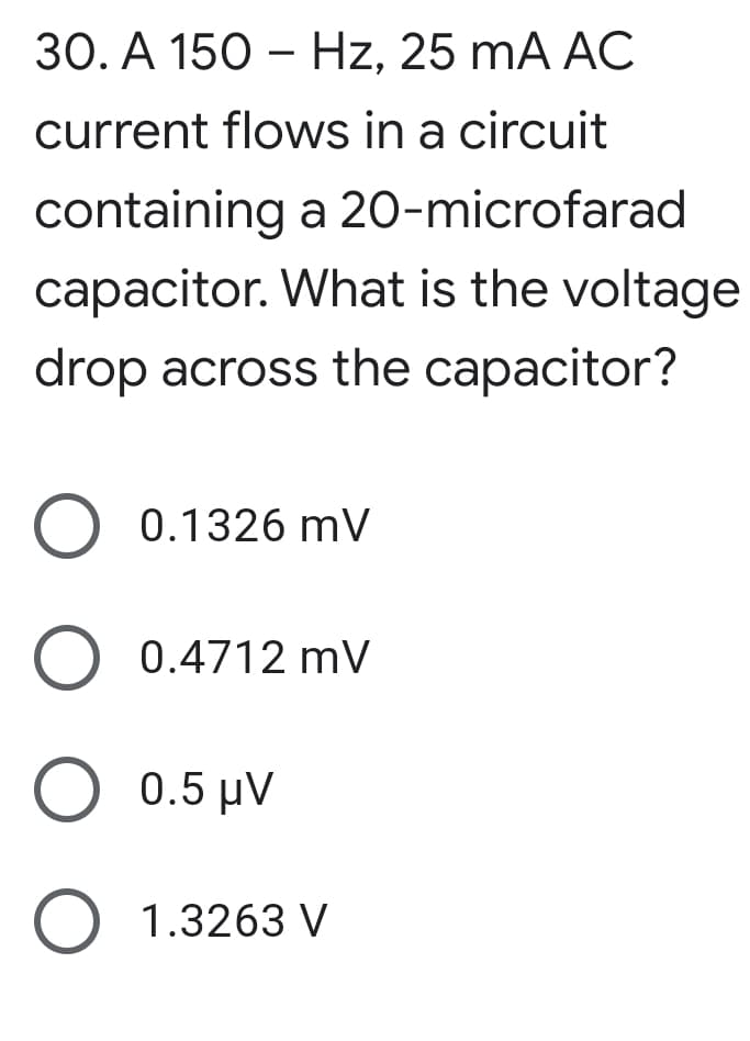 30. A 150 - Hz, 25 mA AC
current flows in a circuit
containing a 20-microfarad
capacitor. What is the voltage
drop across the capacitor?
O 0.1326 mV
O 0.4712 mV
Ο 0.5 μν
O 1.3263 V

