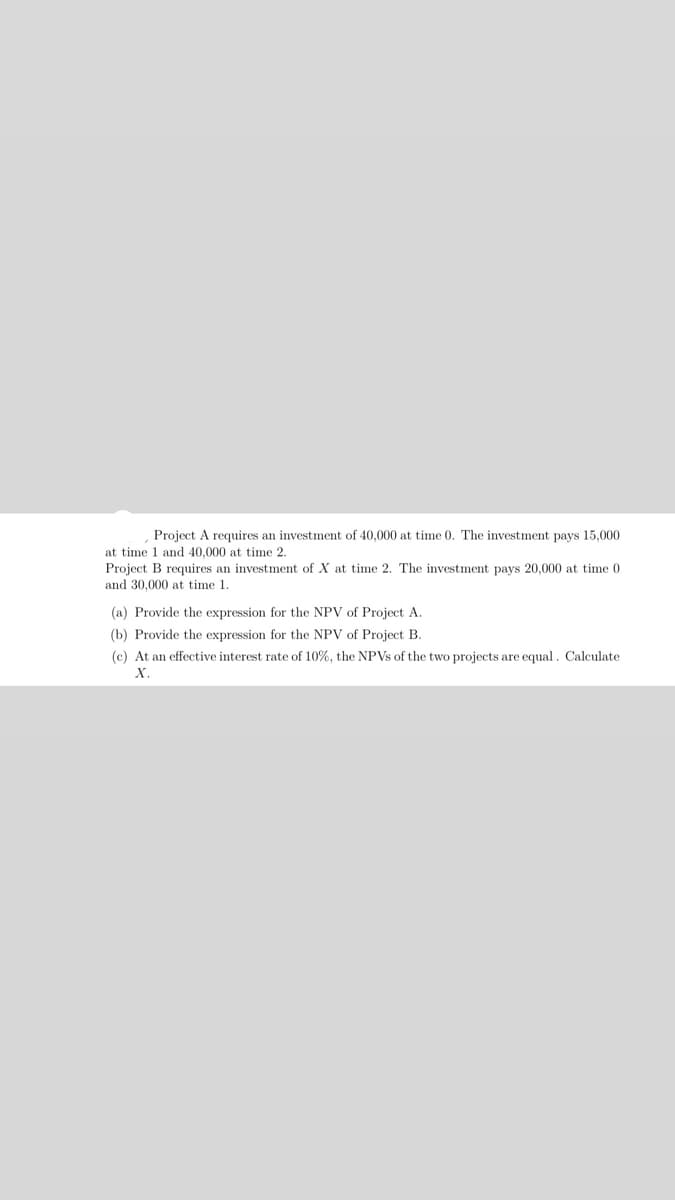 Project A requires an investment of 40,000 at time 0. The investment pays 15,000
at time 1 and 40,000 at time 2.
Project B requires an investment of X at time 2. The investment pays 20,000 at time 0
and 30,000 at time 1.
(a) Provide the expression for the NPV of Project A.
(b) Provide the expression for the NPV of Project B.
(c) At an effective interest rate of 10%, the NPVS of the two projects are equal. Calculate
X.
