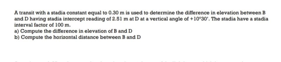 A transit with a stadia constant equal to 0.30 m is used to determine the difference in elevation between B
and D having stadia intercept reading of 2.51 m at D at a vertical angle of +10°30'. The stadia have a stadia
interval factor of 100 m.
a) Compute the difference in elevation of B and D
b) Compute the horizontal distance between B and D
