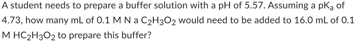 A student needs to prepare a buffer solution with a pH of 5.57. Assuming a pka of
4.73, how many mL of 0.1 M N a C₂H3O2 would need to be added to 16.0 mL of 0.1
M HC₂H3O2 to prepare this buffer?