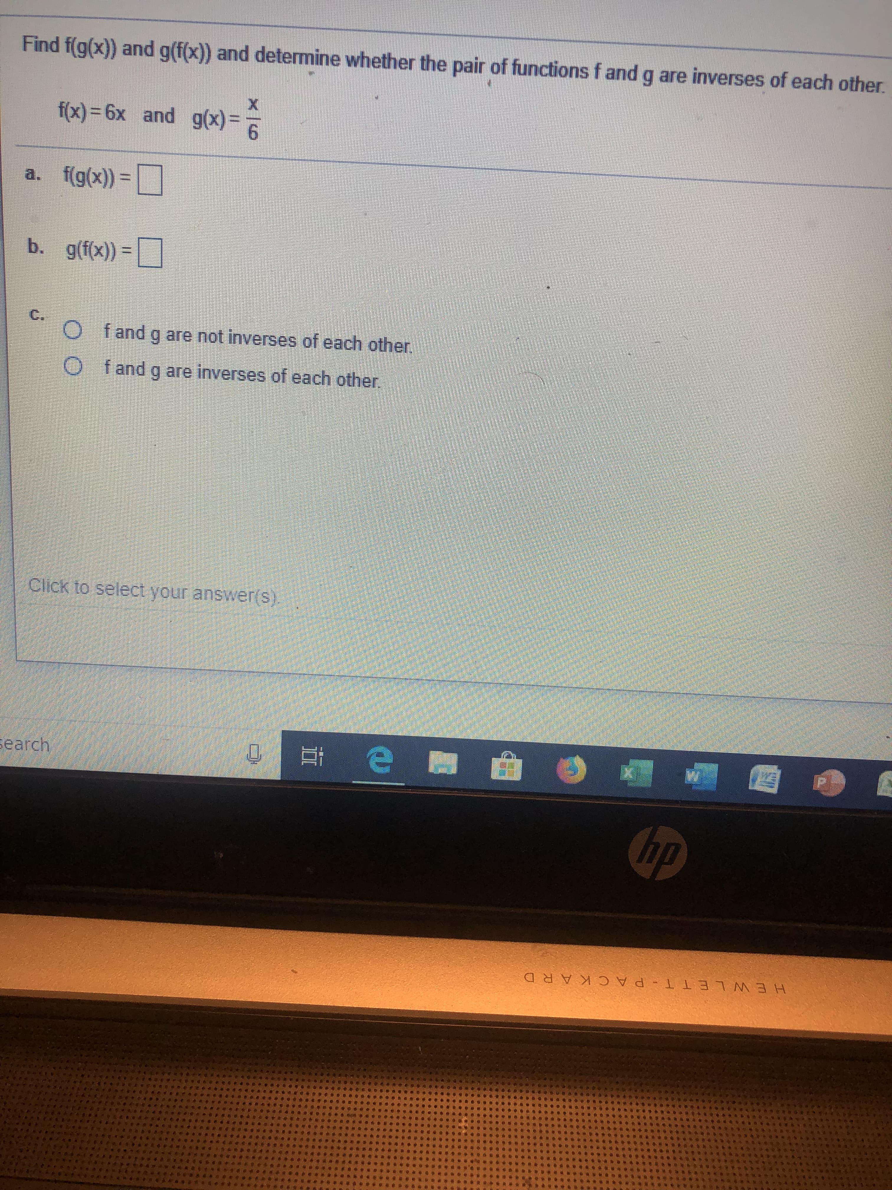 Find f(g(x)) and g(f(x)) and determine whether the pair of functions f and g are inverses of each other.
X
f(x) 6x and g(x)
f(g(x)-
a.
b. g(fx)
C.
O fand g are not inverses of each other
O fand g are inverses of each other.
Click to select your answer(s).
earch
hp
HEWLE T T - P AC KARD
