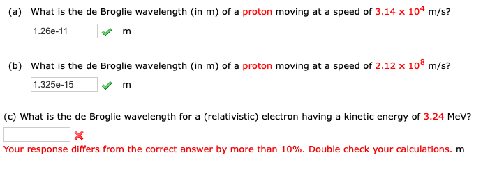 (a) What is the de Broglie wavelength (in m) of a proton moving at a speed of 3.14 x 104 m/s?
1.26e-11
m
(b) What is the de Broglie wavelength (in m) of a proton moving at a speed of 2.12 x 10® m/s?
1.325e-15
m
(c) What is the de Broglie wavelength for a (relativistic) electron having a kinetic energy of 3.24 MeV?
Your response differs from the correct answer by more than 10%. Double check your calculations. m
