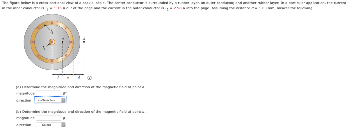 The figure below is a cross-sectional view of a coaxial cable. The center conductor is surrounded by a rubber layer, an outer conductor, and another rubber layer. In a particular application, the current
in the inner conductor is I, = 1.16 A out of the page and the current in the outer conductor is I, = 2.98 A into the page. Assuming the distance d = 1.00 mm, answer the following.
d.
d
(a) Determine the magnitude and direction of the magnetic field at point a.
magnitude
HT
direction
---Select---
(b) Determine the magnitude and direction of the magnetic field at point b.
magnitude
PT
direction
---Select---
