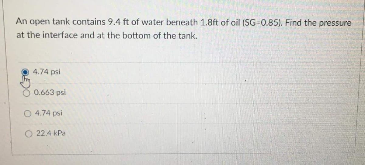 An open tank contains 9.4 ft of water beneath 1.8ft of oil (SG-0.85). Find the pressure
at the interface and at the bottom of the tank.
4.74 psi
0.663 psi
4.74 psi
O 22.4 kPa
