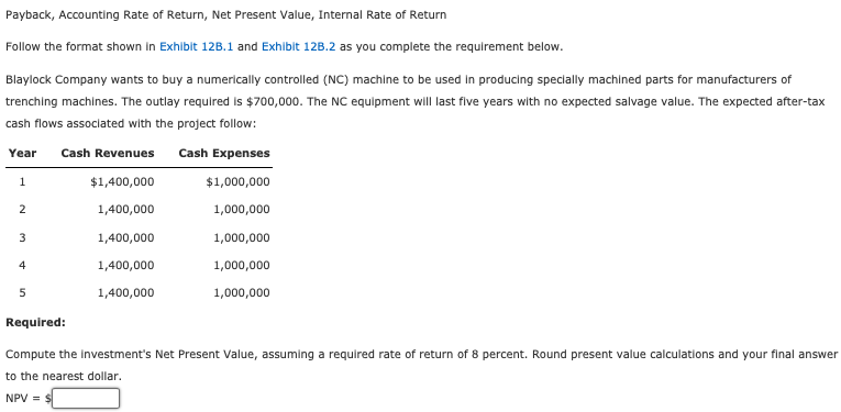 Payback, Accounting Rate of Return, Net Present Value, Internal Rate of Return
Follow the format shown in Exhibit 12B.1 and Exhibit 12B.2 as you complete the requirement below.
Blaylock Company wants to buy a numerically controlled (NC) machine to be used in producing specially machined parts for manufacturers of
trenching machines. The outlay required is $700,000. The NC equipment will last five years with no expected salvage value. The expected after-tax
cash flows associated with the project follow:
Year Cash Revenues Cash Expenses
$1,400,000
$1,000,000
1,400,000
1,000,000
1,000,000
1,000,000
1,000,000
1
2
3
4
5
1,400,000
1,400,000
1,400,000
Required:
Compute the investment's Net Present Value, assuming a required rate of return of 8 percent. Round present value calculations and your final answer
to the nearest dollar.
NPV = $