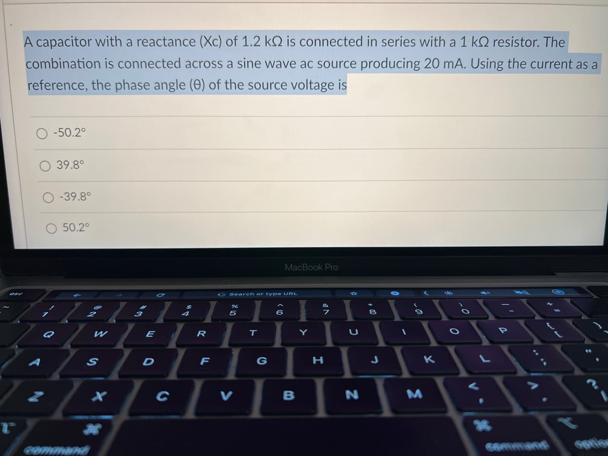 r
A capacitor with a reactance (Xc) of 1.2 kQ is connected in series with a 1 kQ2 resistor. The
combination is connected across a sine wave ac source producing 20 mA. Using the current as a
reference, the phase angle (0) of the source voltage is
-50.2°
Q
39.8°
-39.8°
50.2°
S
COMMAND
E
D
R
F
G Search or type URL
%
5
V
T
G
(0) >
MacBook Pro
6
B
Y
H
U
N
+00
8
J
1
-0.
{
K
M
>
O
O
P
option