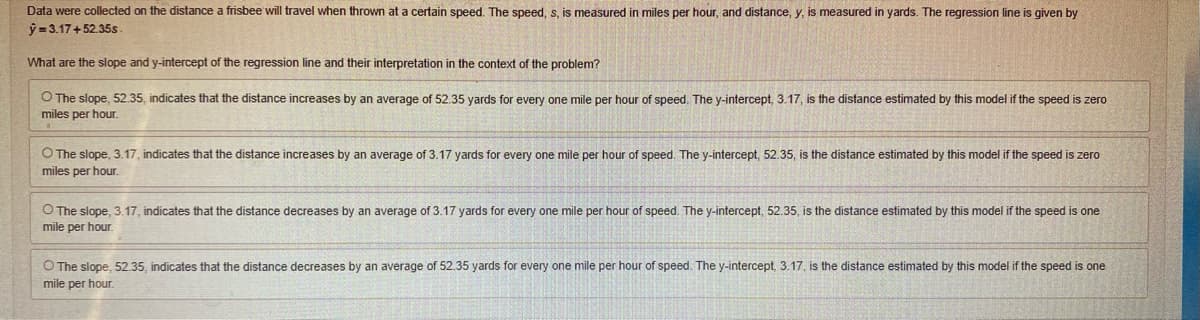 Data were collected on the distance a frisbee will travel when thrown at a certain speed. The speed, s, is measured in miles per hour, and distance, y, is measured in yards. The regression line is given by
y=3.17+52.35s.
What are the slope and y-intercept of the regression line and their interpretation in the context of the problem?
O The slope, 52.35, indicates that the distance increases by an average of 52.35 yards for every one mile per hour of speed. The y-intercept, 3.17, is the distance estimated by this model if the speed is zero
miles per hour.
O The slope, 3.17, indicates that the distance increases by an average of 3.17 yards for every one mile per hour of speed. The y-intercept, 52.35, is the distance estimated by this model if the speed is zero
miles per hour.
O The slope, 3.17, indicates that the distance decreases by an average of 3.17 yards for every one mile per hour of speed. The y-intercept, 52.35, is the distance estimated by this model if the speed is one
mile per hour.
O The slope, 52.35, indicates that the distance decreases by an average of 52.35 yards for every one mile per hour of speed. The y-intercept, 3.17, is the distance estimated by this model if the speed is one
mile per hour.