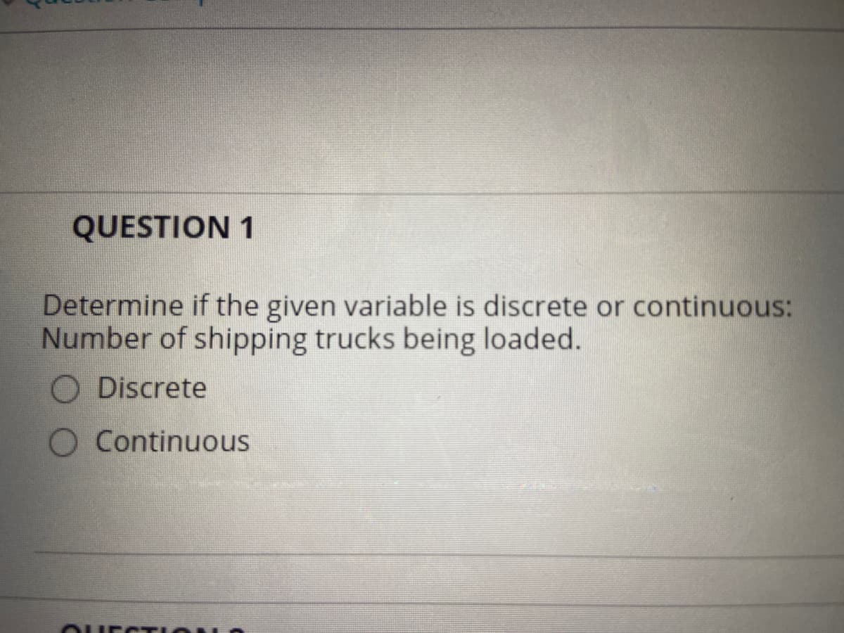 QUESTION 1
Determine if the given variable is discrete or continuous:
Number of shipping trucks being loaded.
O Discrete
O Continuous
