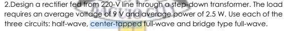 2.Design a rectifier fed from 220-V line through a step-down transformer. The load
requires an average voltage of 9 V and average power of 2.5 W. Use each of the
three circuits: half-wave, center-tapped full-wave and bridge type full-wave.
