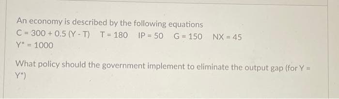 An economy is described by the following equations
C = 300+ 0.5 (Y-T)
Y* = 1000
T=180 IP 50 G 150 NX = 45
What policy should the government implement to eliminate the output gap (for Y =
Y")