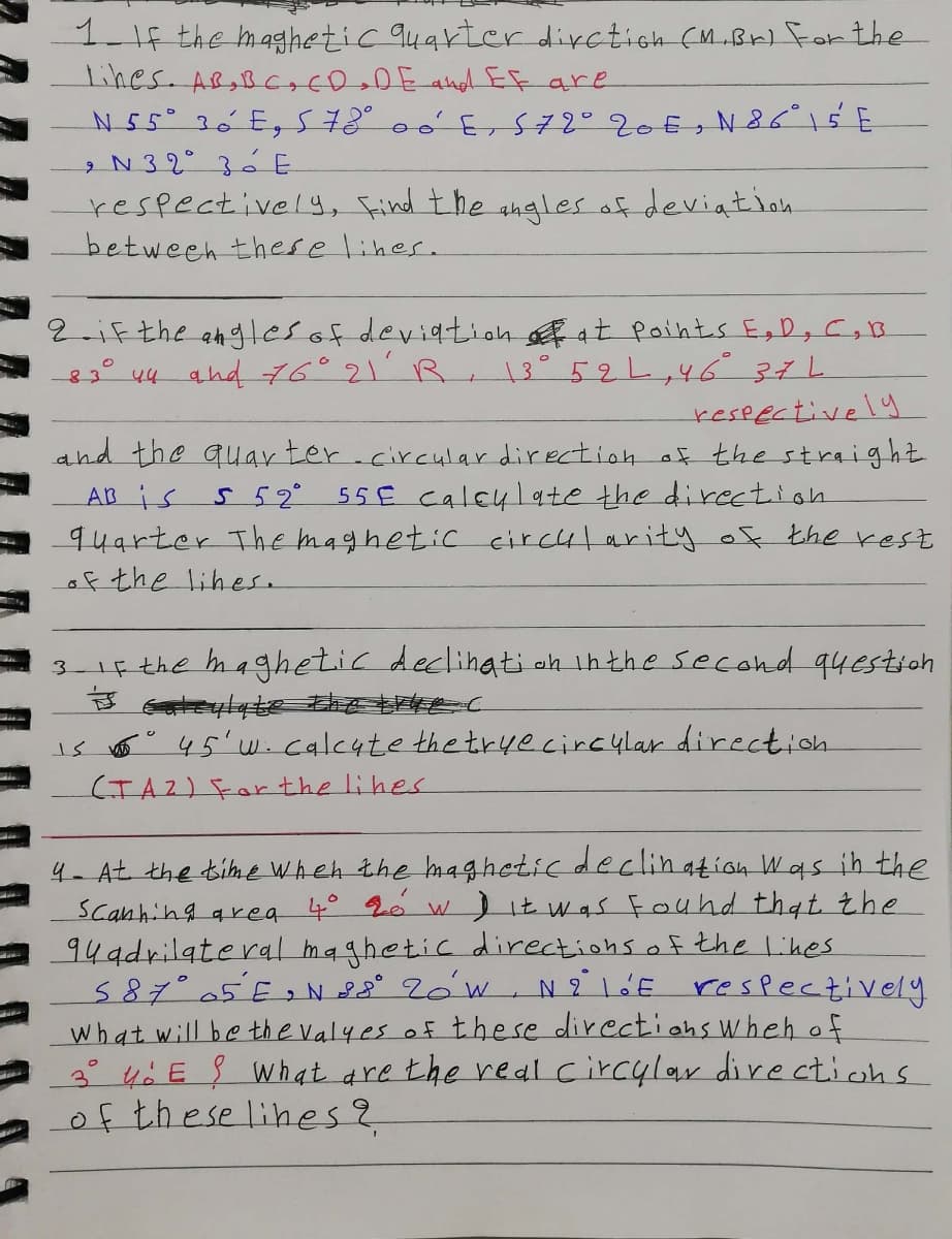 1-1f the maghetic q4arter dirction (M..Br) for the
lines. AB,BCocDeDE andEF are
N55° 26 E, S78° 0ó'E,S72°20€s N 86°15E
2N 32° 3á E
respectively, Find the angles af deviatioh
between these lines.
2 iF the angles of deviatioh sf at Paints EgD, C,B
83° 44 and 76°21 R, 13°52L,46371
reseectively
and the quay ter.circular direction af the straight
AB is
94arter ThE maghetic ecircut arity of the rest
of the lihes.
5 52°
55€ caleylate the direction
3- 1f the maghetic declihati oh inthe second 94estich
is o 45'wicalcute the tryecircylar direction
(TA2) Forthe lihes
4- At the time When the bm4ghetic declin ation Was ih the
Scanhing qrea 4° 2e
94adrilate ral maghetic directions of the Likes
587°05 E> N 28° 2óW, N21'E respectively
what will be th e valyes of these directiohs Wheh of
3° 40 E What are the real circylar directichs
of these lihes?
WItwas Fouhd that the
