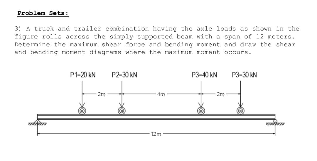 Problem Sets:
3) A truck and trailer combination having the axle loads as shown in the
figure rolls across the simply supported beam with a span of 12 meters.
Determine the maximum shear force and bending moment and draw the shear
and bending moment diagrams where the maximum moment occurs.
P1=20 KN
P2-30 kN
P3=40 KN
P3=30 kN
4m
www
12m
2m
2m
MXT