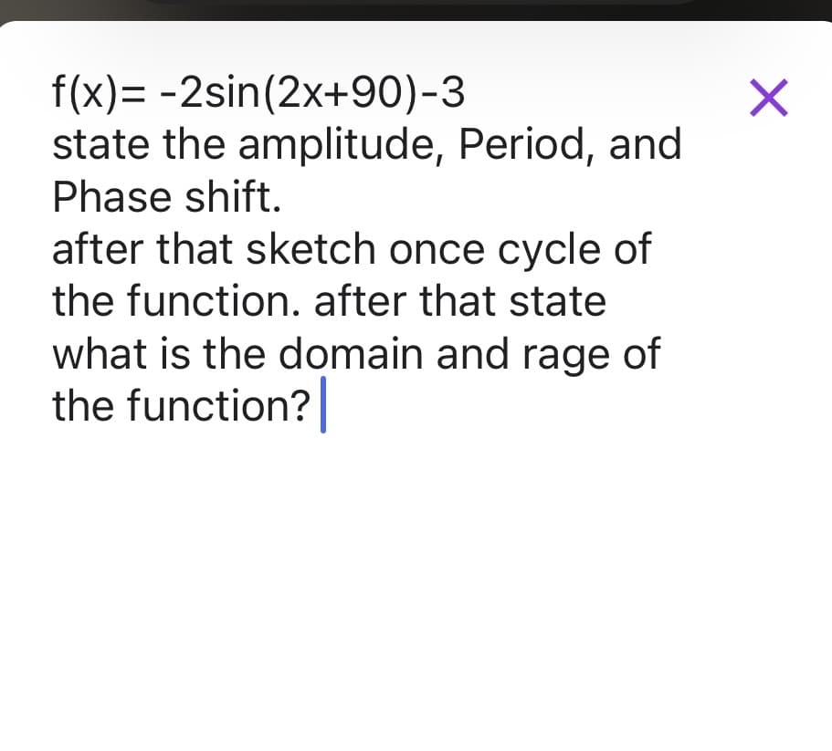 f(x)= -2sin(2x+90)-3
state the amplitude, Period, and
Phase shift.
after that sketch once cycle of
the function. after that state
what is the domain and rage of
the function?
