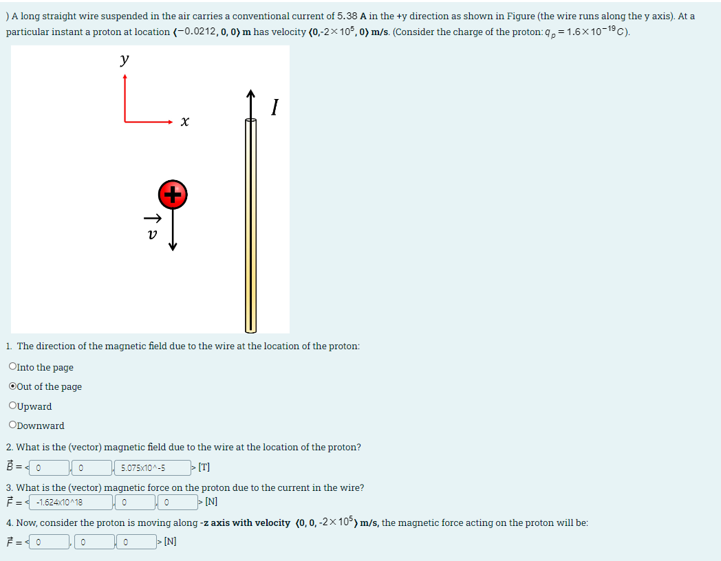 ) A long straight wire suspended in the air carries a conventional current of 5.38 A in the +y direction as shown in Figure (the wire runs along the y axis). At a
particular instant a proton at location (-0.0212, 0, 0) m has velocity (0,-2×105,0) m/s. (Consider the charge of the proton: qp = 1.6×10-19 C).
y
ν
x
+
1. The direction of the magnetic field due to the wire at the location of the proton:
OInto the page
Out of the page
OUpward
ODownward
2. What is the (vector) magnetic field due to the wire at the location of the proton?
=
о
5.075x10^-5
>[T]
3. What is the (vector) magnetic force on the proton due to the current in the wire?
F= < -1.624x10^18
0
0
>[N]
4. Now, consider the proton is moving along -z axis with velocity (0, 0, -2×105) m/s, the magnetic force acting on the proton will be:
=
0
0
[N]