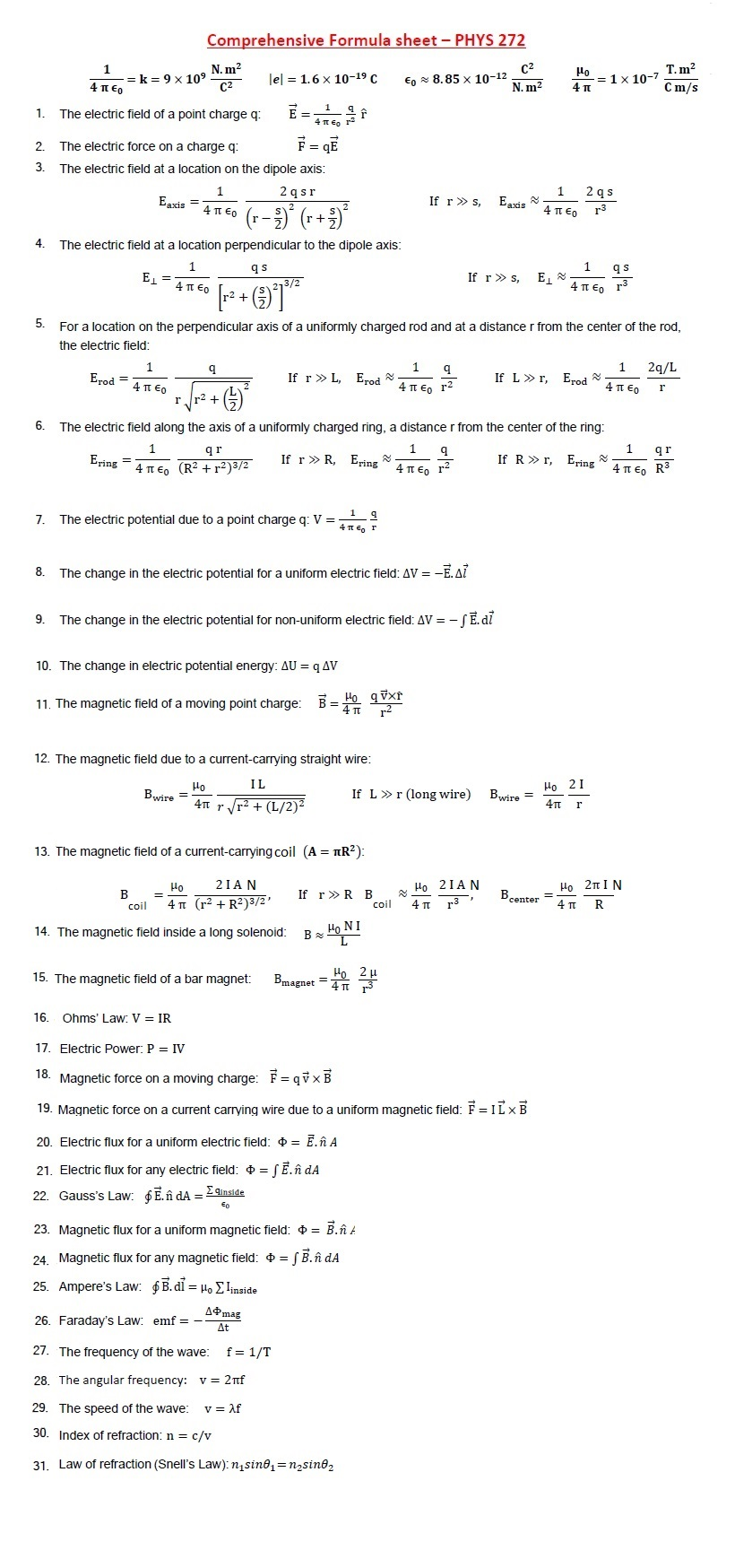 Comprehensive Formula sheet - PHYS 272
1
= k = 9 × 10⁹
4 περ
N. m²
C²
C²
le 1.6 x 10-19 C
€8.85 x 10-12
μο
T. m²
1 x 10-7
N. m²
4 π
C m/s
1.
The electric field of a point charge q:
2.
The electric force on a charge q:
F = qE
3.
The electric field at a location on the dipole axis:
4
5.
6.
1
2qsr
Eaxis
¯ 4π €。 (r−³)² (r+³)²
The electric field at a location perpendicular to the dipole axis:
1
q s
E₁ =
4 ΠΕ0
· [r² + (²)²] ³/²
3/2
If r >> s,
Eaxis
4 περ
1 2qs
r3
1 qs
If rs,
E₁
4π € г³
For a location on the perpendicular axis of a uniformly charged rod and at a distance r from the center of the rod,
the electric field:
1
9
Erod =
If r >> L,
Erod
4 περ
2+
r
()
1
q
4 π Є。 r²
1
2q/L
If Lr, Erod
4 περ
I
The electric field along the axis of a uniformly charged ring, a distance r from the center of the ring:
1
Ering =
qr
4πЄo (R2+2)3/2
1
q
If r >> R, Ering
4περ μ
1 q
7.
The electric potential due to a point charge q: V =
8.
9.
The change in the electric potential for a uniform electric field: AV = -E. A
The change in the electric potential for non-uniform electric field: AV = -SE. di
10. The change in electric potential energy: AU = q AV
11. The magnetic field of a moving point charge: B = Ho qvxr
4πT
2
12. The magnetic field due to a current-carrying straight wire:
1
If R >> r, Ering
qr
4π €。 R³
Ho
Bwire =
IL
Но 21
If L≫r (long wire)
Bwire =
4π r√r² + (L/2)²
4π r
13. The magnetic field of a current-carrying coil (A = πR²):
μο
2IAN
Ho 2IAN
B
If r> R B
coil
4π (r² + R2)3/2'
coil
4 π
r3
B center
14. The magnetic field inside a long solenoid:
HONI
B
15. The magnetic field of a bar magnet:
Bmagnet
16.
Ohms' Law: V = IR
17. Electric Power: P = IV
18. Magnetic force on a moving charge: =qx
19. Magnetic force on a current carrying wire due to a uniform magnetic field: F = ILXB
20. Electric flux for a uniform electric field: * = Ē.ĥ A
21. Electric flux for any electric field: = √ Ē.ñ dA
22. Gauss's Law: 6 E. ñ dA = Σinside
Eo
23. Magnetic flux for a uniform magnetic field: += B.nz.
24. Magnetic flux for any magnetic field: += √ B.ñ dA
25. Ampere's Law: $ B. dỉ = HoΣlinside
26. Faraday's Law: emf = -
A mag
At
27. The frequency of the wave:
f = 1/T
28. The angular frequency: v = 2nf
29. The speed of the wave: v = λf
30. Index of refraction: n = c/v
31. Law of refraction (Snell's Law): n₁sine₁ = n₂sine₂
=
Ho 2πIN
4TT
R