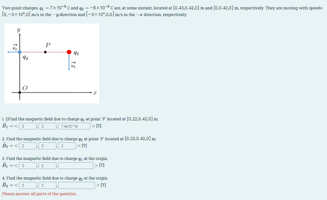 Two point charges, q₁ = 7×10-⁹ C and 92 = -8×10-9 C are, at some instant, located at [0.43,0.42,0] m and [0,0.42,0] m, respectively. They are moving with speeds
[0,- 3×104,0] m/s in the -y direction and [-3×104,0,0] m/s in the -x direction, respectively.
y
P
91
92
a
1. (Find the magnetic field due to charge q₁ at point 'P' located at [0.22,0.42,0] m.
B₁ =< 0
0
1.14x10^14
>[T]
2. Find the magnetic field due to charge q2 at point 'P' located at [0.22,0.42,0] m.
B₂ =<0
0
0
> [T]
3. Find the magnetic field due to charge q₁ at the origin.
B₁ =<
,0
>[T]
4. Find the magnetic field due to charge q₂ at the origin.
B₂ = <0
Please answer all parts of the question.
>[T]