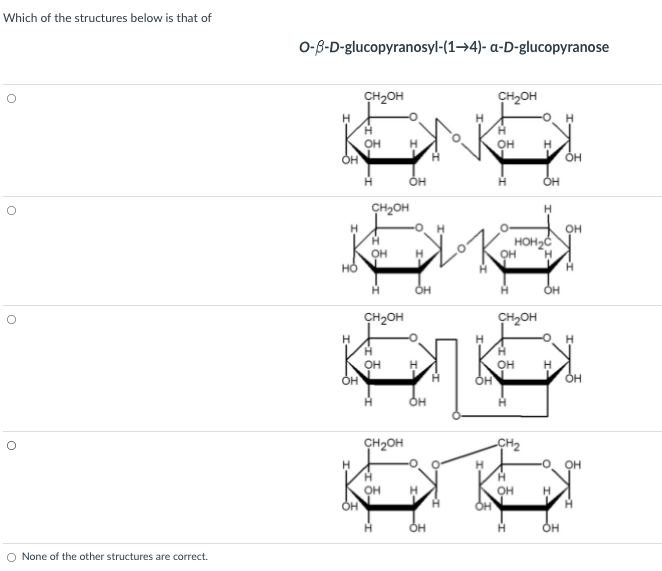 Which of the structures below is that of
о-в-D-glucopyranosyl-(1->4)- a-D-glucoругanose
CH2OH
CH2OH
H.
OH
он
H
Он
OH
OH
CH2OH
HOH2Ć
OH
он
CH2OH
CH2OH
OH
H
он
H
он
он
CH2OH
CH2
OH
H
OH
он
OH
None of the other structures are correct.
