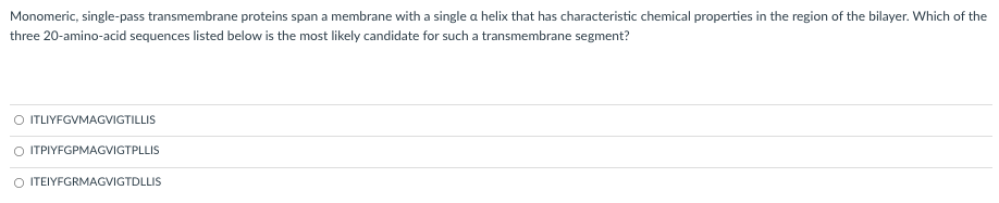 Monomeric, single-pass transmembrane proteins span a membrane with a single a helix that has characteristic chemical properties in the region of the bilayer. Which of the
three 20-amino-acid sequences listed below is the most likely candidate for such a transmembrane segment?
O TLIYFGVMAGVIGTILLIS
O ITPIYFGPMAGVIGTPLLIS
ITEIYFGRMAGVIGTDLLIS
