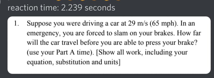 reaction time: 2.239 seconds
1. Suppose you were driving a car at 29 m/s (65 mph). In an
emergency, you are forced to slam on your brakes. How far
will the car travel before you are able to press your brake?
(use your Part A time). [Show all work, including your
equation, substitution and units]
