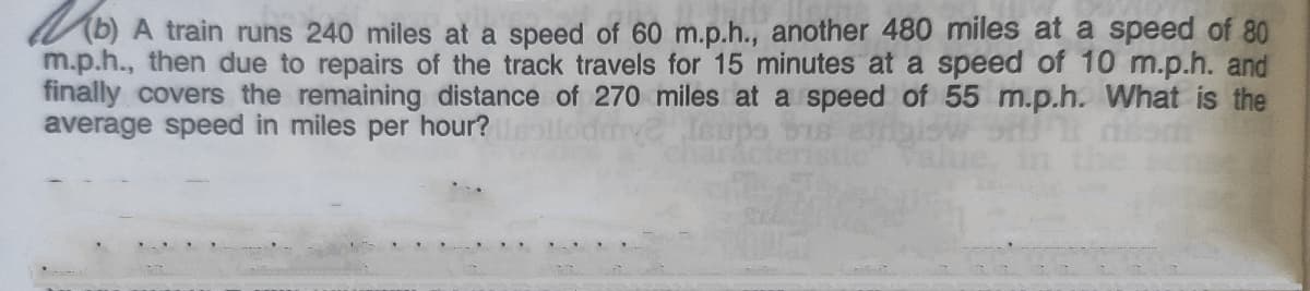 b) A train runs 240 miles at a speed of 60 m.p.h., another 480 miles at a speed of 80
m.p.h., then due to repairs of the track travels for 15 minutes at a speed of 10 m.p.h. and
finally covers the remaining distance of 270 miles at a speed of 55 m.p.h. What is the
average speed in miles per hour?
