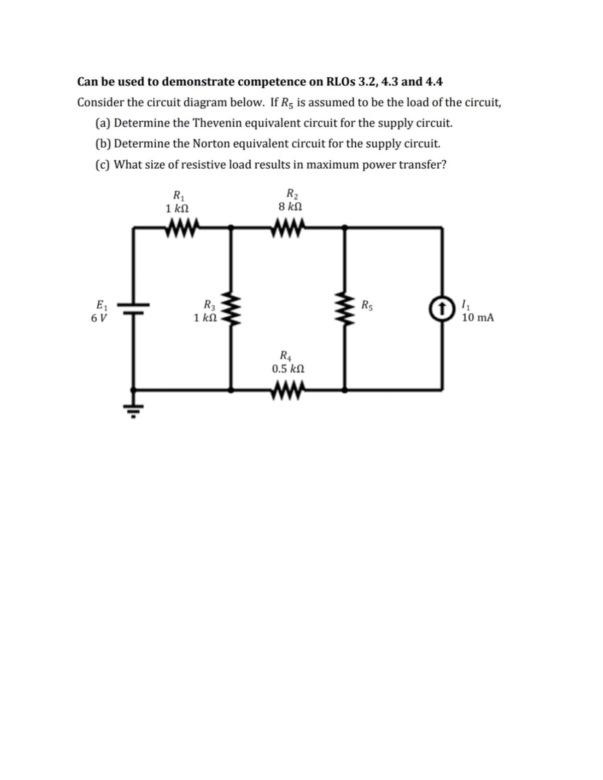 Can be used to demonstrate competence on RLO 3.2, 4.3 and 4.4
Consider the circuit diagram below. If R5 is assumed to be the load of the circuit,
(a) Determine the Thevenin equivalent circuit for the supply circuit.
(b) Determine the Norton equivalent circuit for the supply circuit.
(c) What size of resistive load results in maximum power transfer?
R1
1 kN
R2
8 kN
ww
ww
R3
1 kN
E1
R5
6 V
10 mA
R4
0.5 kN
ww
ww
ww
