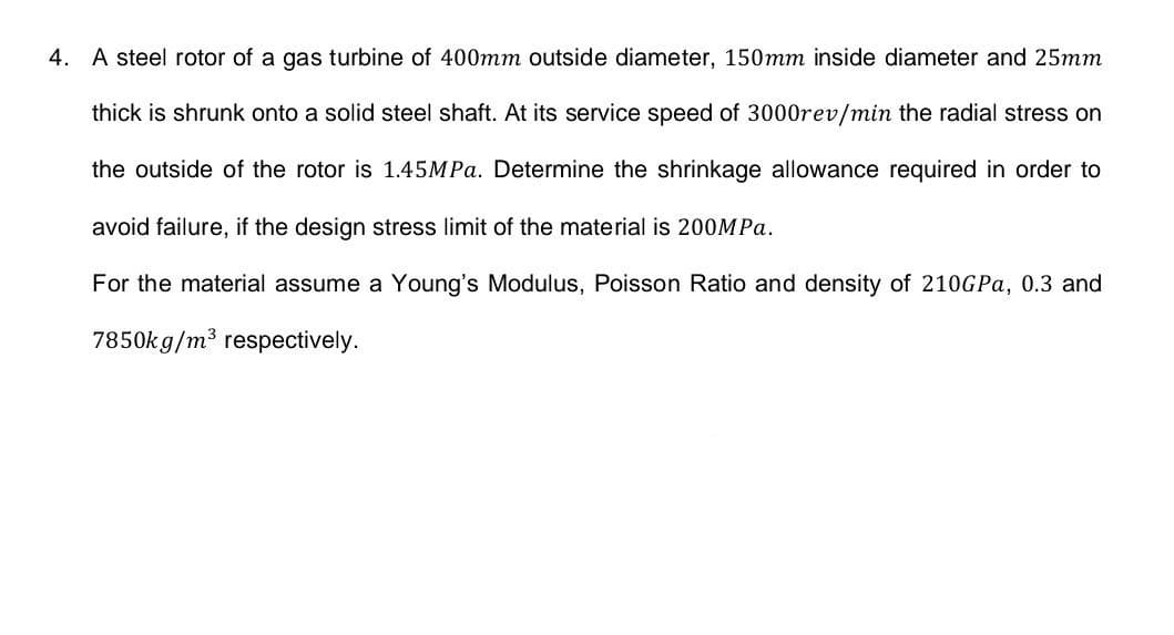 4. A steel rotor of a gas turbine of 400mm outside diameter, 150mm inside diameter and 25mm
thick is shrunk onto a solid steel shaft. At its service speed of 3000rev/min the radial stress on
the outside of the rotor is 1.45MPA. Determine the shrinkage allowance required in order to
avoid failure, if the design stress limit of the material is 200MPA.
For the material assume a Young's Modulus, Poisson Ratio and density of 210GPA, 0.3 and
7850k g/m3
respectively.
