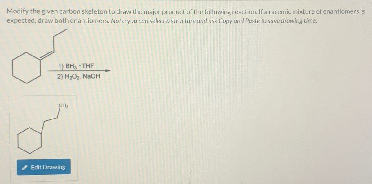 Modify the given carbon skeleton to draw the major product of the following reaction. If a racemic mixture of enantiomers is
expected, draw both enantiomers. Note: you can select a structure and use Copy and Paste to save drawing time.
1) BH3 ⚫THF
2) H2O2, NaOH
CH3
Edit Drawing