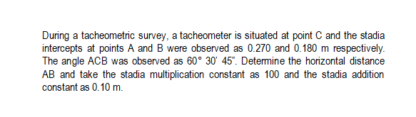 During a tacheometric survey, a tacheometer is situated at point C and the stadia
intercepts at points A and B were observed as 0.270 and 0.180 m respectively.
The angle ACB was observed as 60° 30' 45". Determine the horizontal distance
AB and take the stadia multiplication constant as 100 and the stadia addition
constant as 0.10 m.
