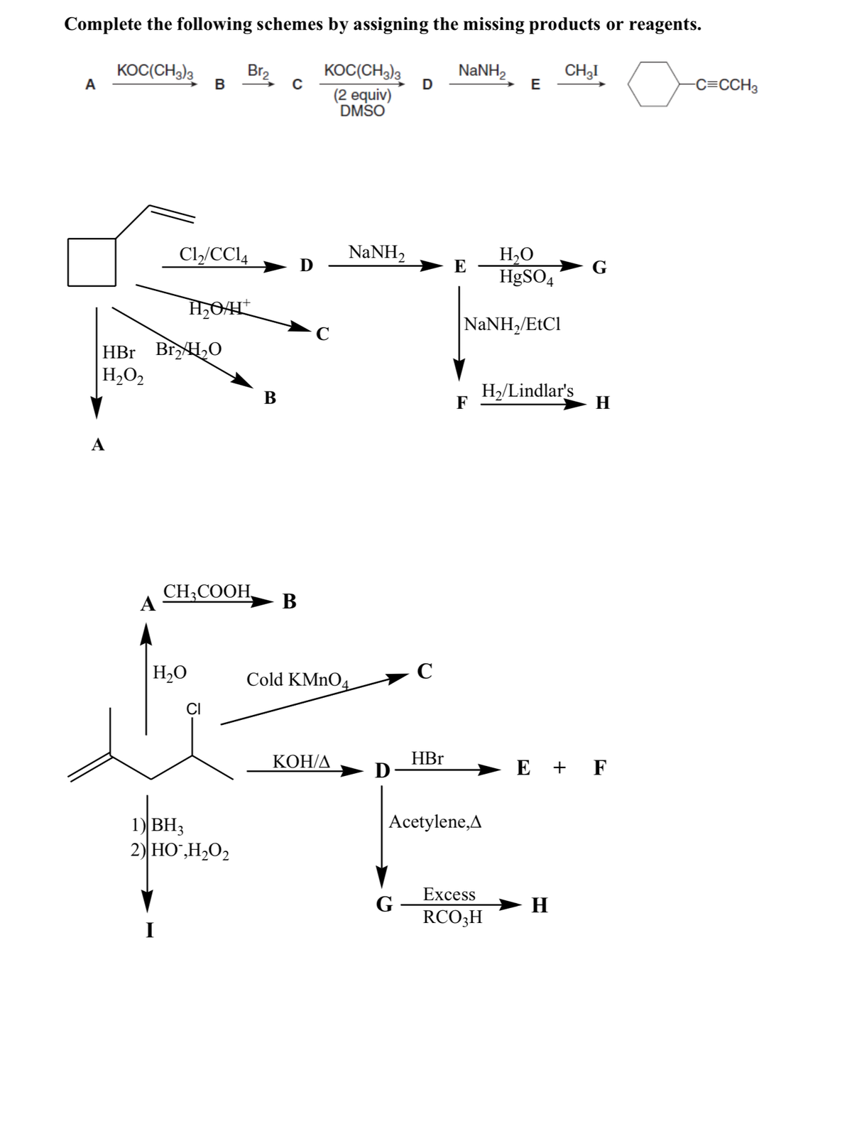 Complete the following schemes by assigning the missing products or reagents.
KOC(CH3)3
Br2
В
KOC(CH3)3
NANH,
CH3I
E
-C=CCH3
D
(2 equiv)
DMSO
Cl/CCI4
NaNH2
H,O
HgSO4
E
NaNH/EtCl
HBr BrH,0
H,O2
H2/Lindlar's
F
В
H
A
CH;COOH,
A
B
H,O
Cold KMNO4
CI
КОН/Д
HBr
E + F
Acetylene,A
1) ВНз
2) HO`,H2O2
Excess
G
RCO3H
→ H
