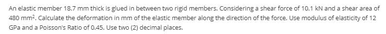 An elastic member 18.7 mm thick is glued in between two rigid members. Considering a shear force of 10.1 kN and a shear area of
480 mm?. Calculate the deformation in mm of the elastic member along the direction of the force. Use modulus of elasticity of 12
GPa and a Poisson's Ratio of 0.45. Use two (2) decimal places.
