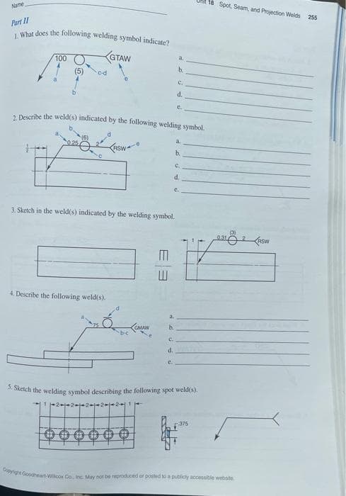 Name
Part 11
1. What does the following welding symbol indicate?
100
(5)
c-d
GTAW
4. Describe the following weld(s).
ASW
2. Describe the weld(s) indicated by the following welding symbol.
d
3. Sketch in the weld(s) indicated by the welding symbol.
b-c
GMAW
000000
w
a.
C.
d.
e.
b.
b.
C.
d.
e
C.
d
a.
b.
e.
5. Sketch the welding symbol describing the following spot weld(s).
375
18 Spot, Seam, and Projection Welds 255
0.31
Copyright Goodheart-Wilcox Co., Inc. May not be reproduced or posted to a publicly accessible website