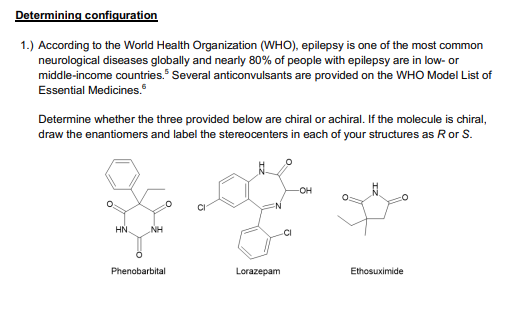 Determining configuration
1.) According to the World Health Organization (WHO), epilepsy is one of the most common
neurological diseases globally and nearly 80% of people with epilepsy are in low- or
middle-income countries." Several anticonvulsants are provided on the WHO Model List of
Essential Medicines.
Determine whether the three provided below are chiral or achiral. If the molecule is chiral,
draw the enantiomers and label the stereocenters in each of your structures as Ror S.
OH
HN.
NH
.CI
Phenobarbital
Lorazepam
Ethosuximide
IZ
