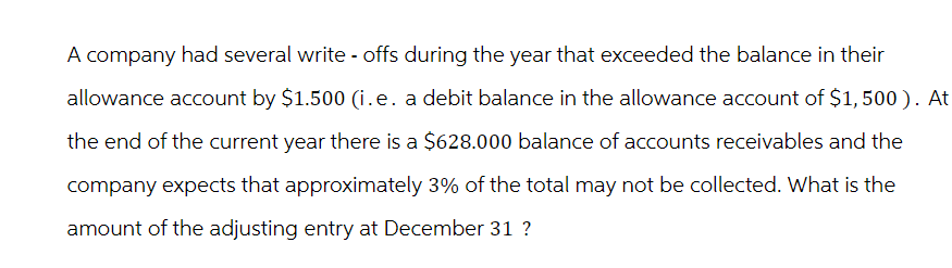 A company had several write-offs during the year that exceeded the balance in their
allowance account by $1.500 (i.e. a debit balance in the allowance account of $1,500). At
the end of the current year there is a $628.000 balance of accounts receivables and the
company expects that approximately 3% of the total may not be collected. What is the
amount of the adjusting entry at December 31 ?