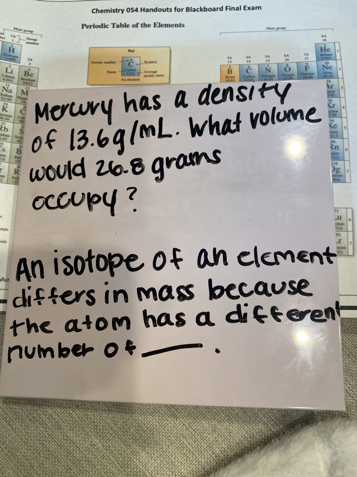 H
Li
Sodiu
22.99
Main group
K
Na M
Rb
Be
Beryllium
9.012
Mur.
Our 3,
Chemistry 054 Handouts for Blackboard Final Exam
Periodic Table of the Elements
Atomic number
Name
Key
C
Cate
1201
As element
Symbol
Average
3A
13
B
Boron
$1
Main group
SA
15
N
density
7A
Mercury has a
of 13.6g/mL. What volume
would 26.8 grams
occupy?
F
Floorine
19.08
啦吃請你跟吃必殺852013
N
Og 7
lalala
An isotope of an element
differs in mass because
the atom has a different
number o