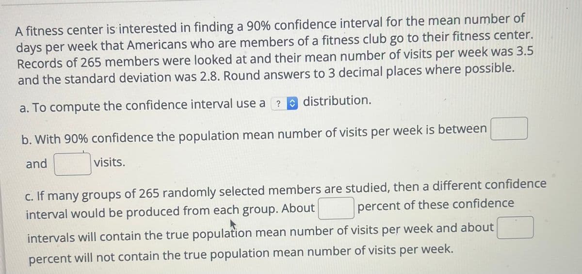 A fitness center is interested in finding a 90% confidence interval for the mean number of
days per week that Americans who are members of a fitness club go to their fitness center.
Records of 265 members were looked at and their mean number of visits per week was 3.5
and the standard deviation was 2.8. Round answers to 3 decimal places where possible.
? distribution.
a. To compute the confidence interval use a
b. With 90% confidence the population mean number of visits per week is between
and
visits.
c. If many groups of 265 randomly selected members are studied, then a different confidence
interval would be produced from each group. About
percent of these confidence
intervals will contain the true population mean number of visits per week and about
percent will not contain the true population mean number of visits per week.