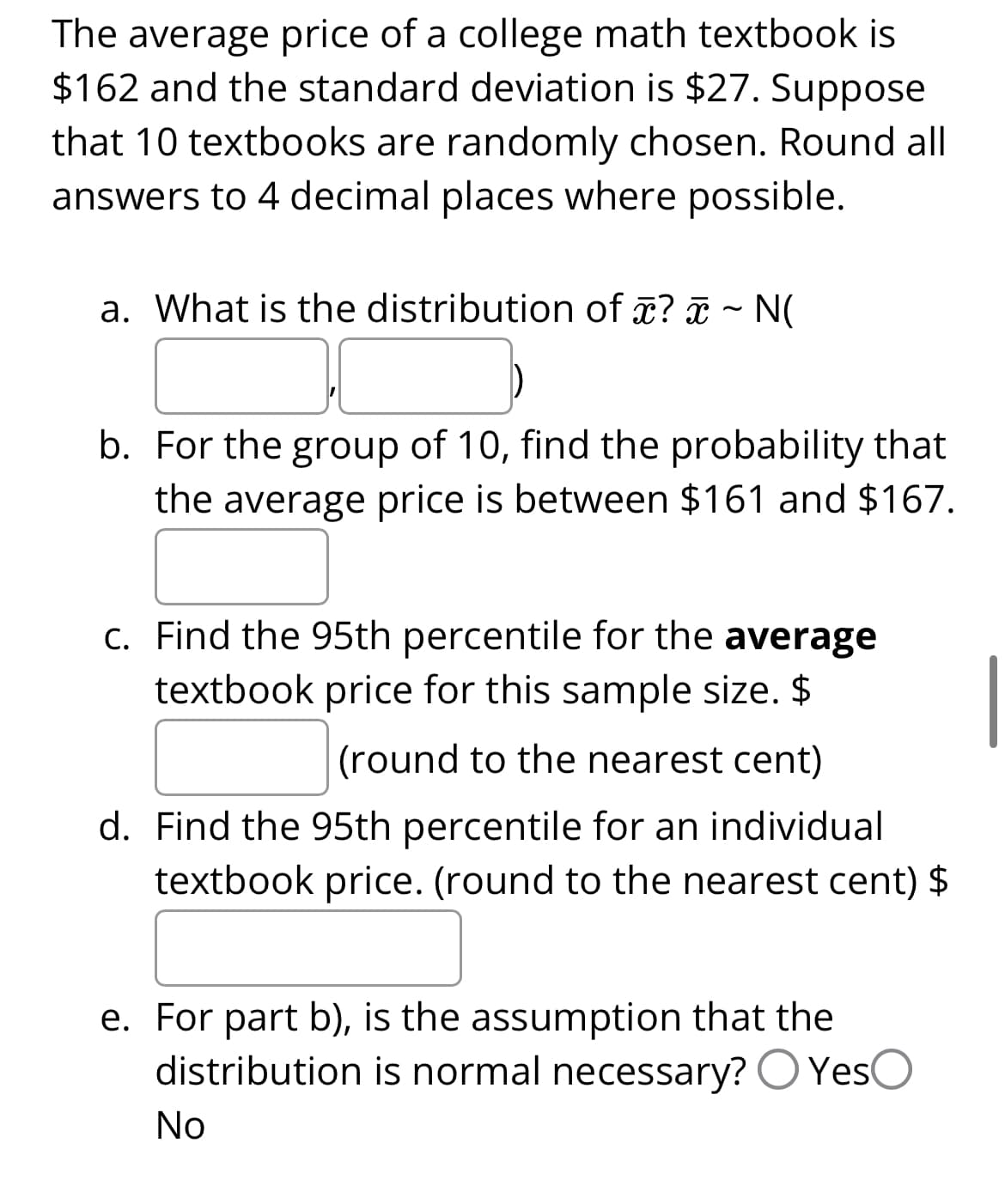 The average price of a college math textbook is
$162 and the standard deviation is $27. Suppose
that 10 textbooks are randomly chosen. Round all
answers to 4 decimal places where possible.
a. What is the distribution of ? ~ N(
b. For the group of 10, find the probability that
the average price is between $161 and $167.
c. Find the 95th percentile for the average
textbook price for this sample size. $
(round to the nearest cent)
d. Find the 95th percentile for an individual
textbook price. (round to the nearest cent) $
e. For part b), is the assumption that the
distribution is normal necessary? YesO
No