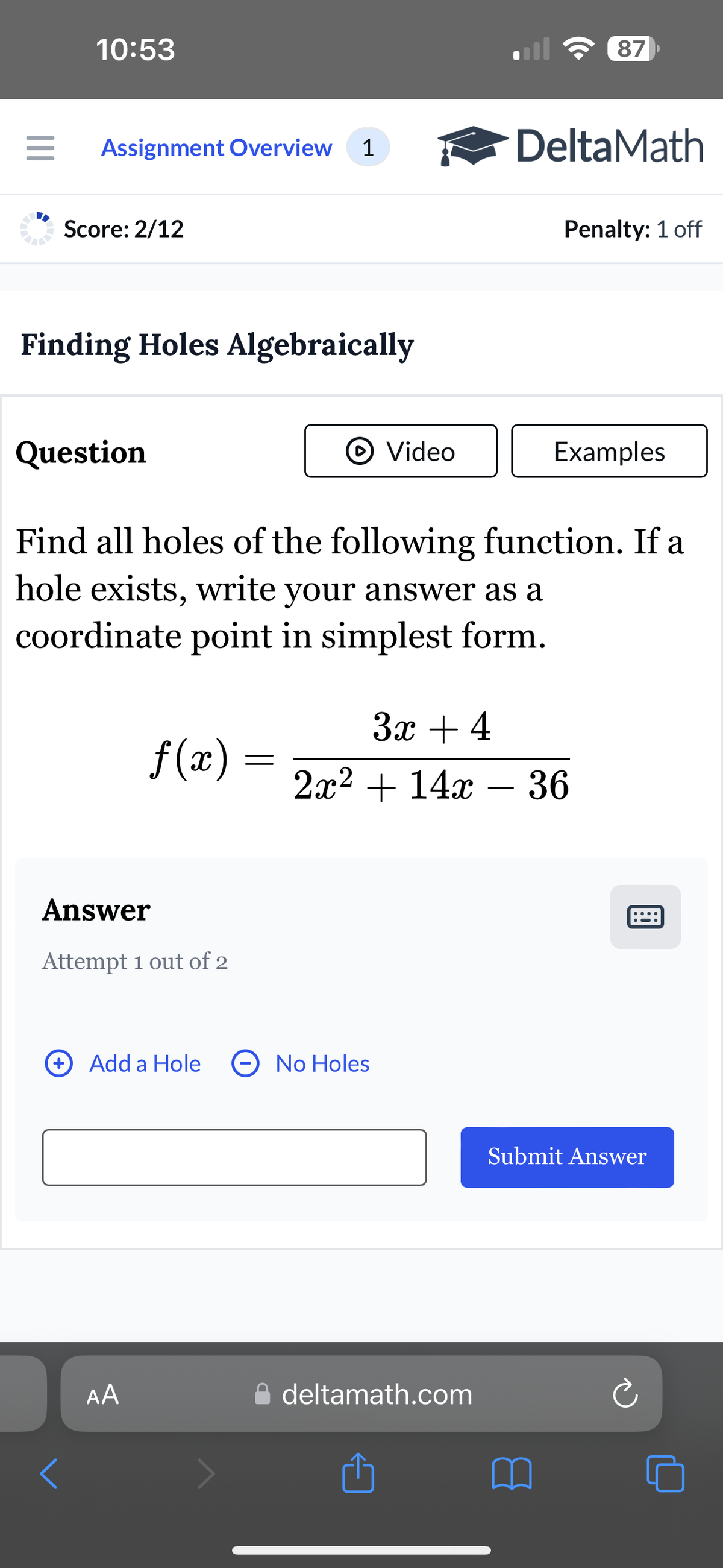 10:53
87
Assignment Overview 1
DeltaMath
Score: 2/12
Penalty: 1 off
Finding Holes Algebraically
Question
Video
Examples
Find all holes of the following function. If a
hole exists, write your answer as a
coordinate point in simplest form.
3x + 4
f(x) =
=
2x214x36
Answer
Attempt 1 out of 2
Add a Hole
No Holes
AA
A deltamath.com
1
Submit Answer