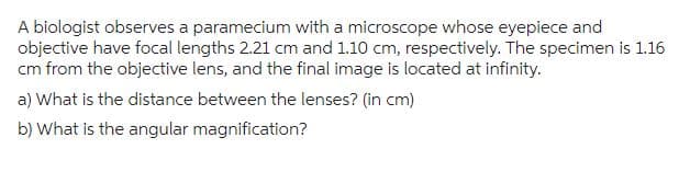 A biologist observes a paramecium with a microscope whose eyepiece and
objective have focal lengths 2.21 cm and 1.10 cm, respectively. The specimen is 1.16
cm from the objective lens, and the final image is located at infinity.
a) What is the distance between the lenses? (in cm)
b) What is the angular magnification?