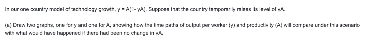 In our one country model of technology growth, y = A(1- yA). Suppose that the country temporarily raises its level of yA.
(a) Draw two graphs, one for y and one for A, showing how the time paths of output per worker (y) and productivity (A) will compare under this scenario
with what would have happened if there had been no change in yA.