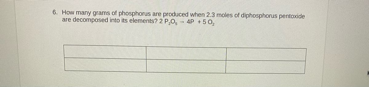 6. How many grams of phosphorus are produced when 2.3 moles of diphosphorus pentoxide
are decomposed into its elements? 2 P,0, - 4P +5 0,
