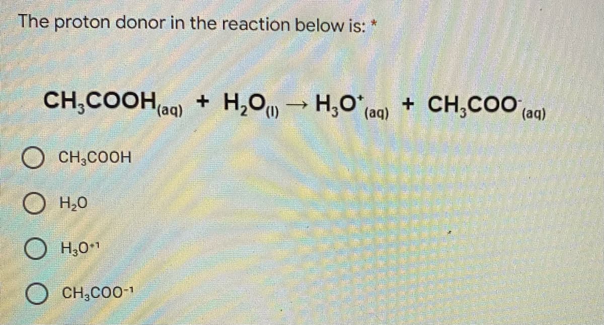 The proton donor in the reaction below is: *
CH,COOHag) + H,0, → H,O^ (aq)
+ CH,CO ag)
(1)
CH;COOH
O°H O
O H,0"
O CH,CO01
