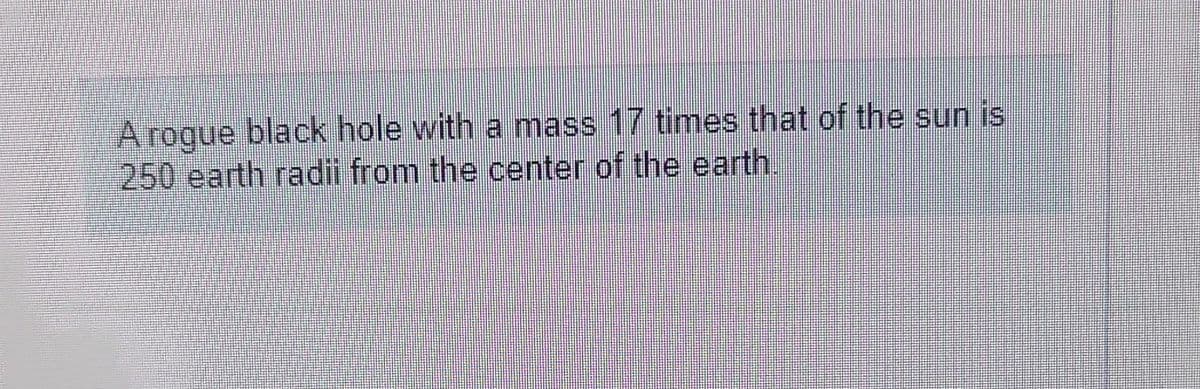 A rogue black hole with a mass 17 times that of the sun is
250 earth radii from the center of the earth.