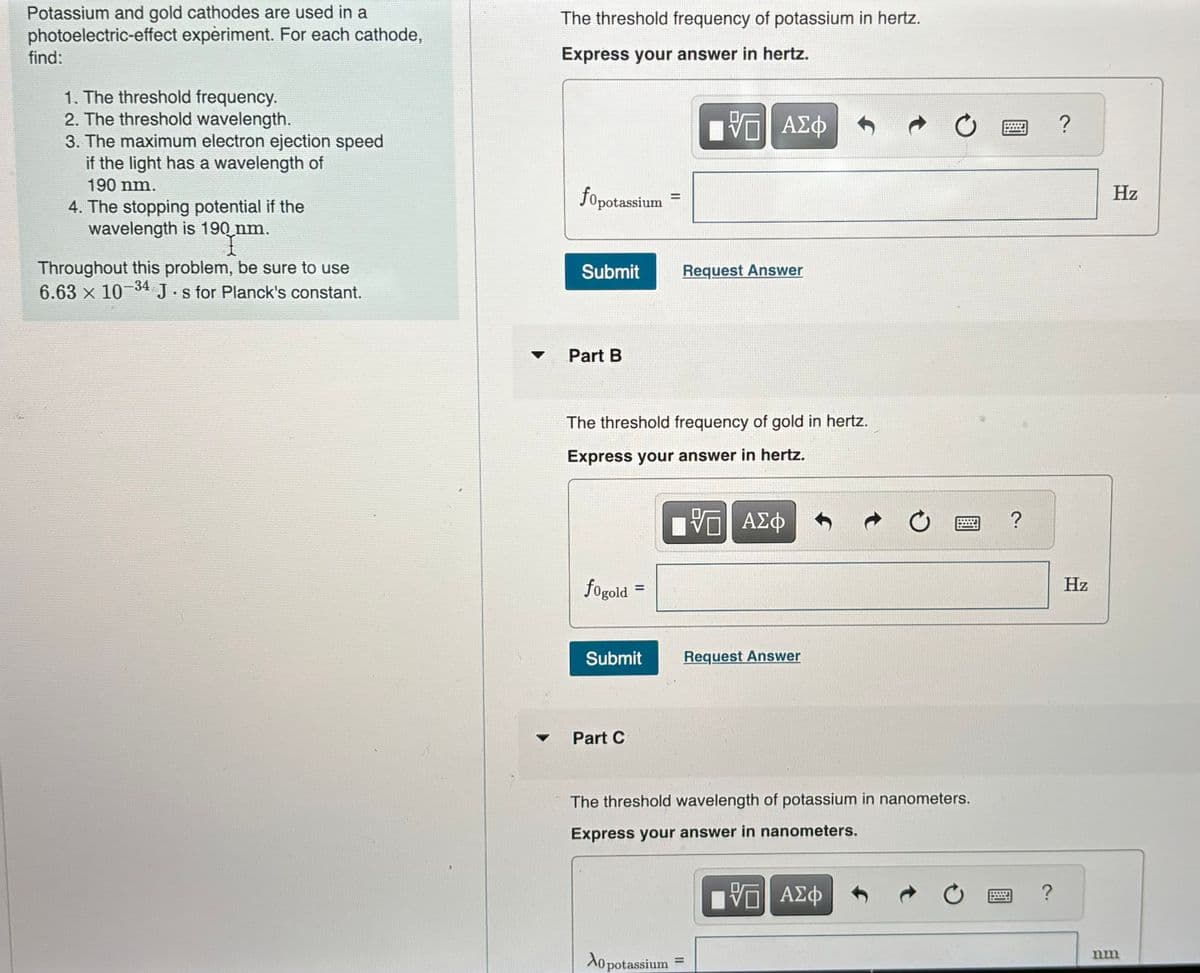 Potassium and gold cathodes are used in a
photoelectric-effect experiment. For each cathode,
find:
1. The threshold frequency.
2. The threshold wavelength.
3. The maximum electron ejection speed
if the light has a wavelength of
190 nm.
4. The stopping potential if the
wavelength is 190 nm.
Throughout this problem, be sure to use
6.63 × 10-34 J. s for Planck's constant.
The threshold frequency of potassium in hertz.
Express your answer in hertz.
fopotassium
=
ΜΕ ΑΣΦ
Submit
Request Answer
Part B
The threshold frequency of gold in hertz.
Express your answer in hertz.
fogold
=
Submit
Part C
跖
ΜΕ ΑΣΦ
Request Answer
The threshold wavelength of potassium in nanometers.
Express your answer in nanometers.
Ao potassium=
ΜΕ ΑΣΦ
?
?
?
Hz
nm
Hz