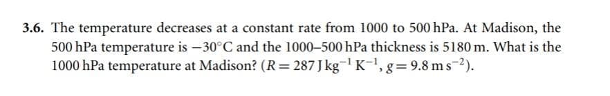 3.6. The temperature decreases at a constant rate from 1000 to 500 hPa. At Madison, the
500 hPa temperature is -30°C and the 1000-500 hPa thickness is 5180 m. What is the
1000 hPa temperature at Madison? (R=287 Jkg¯¹ K-¹, g = 9.8 ms ²).