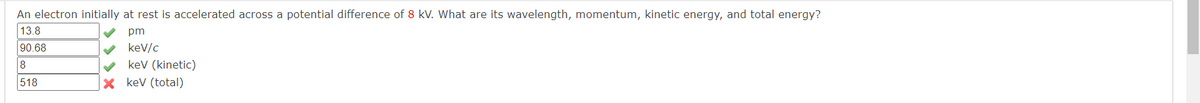 An electron initially at rest is accelerated across a potential difference of 8 kV. What are its wavelength, momentum, kinetic energy, and total energy?
13.8
90.68
8
518
pm
✔ keV/c
keV (kinetic)
XkeV (total)