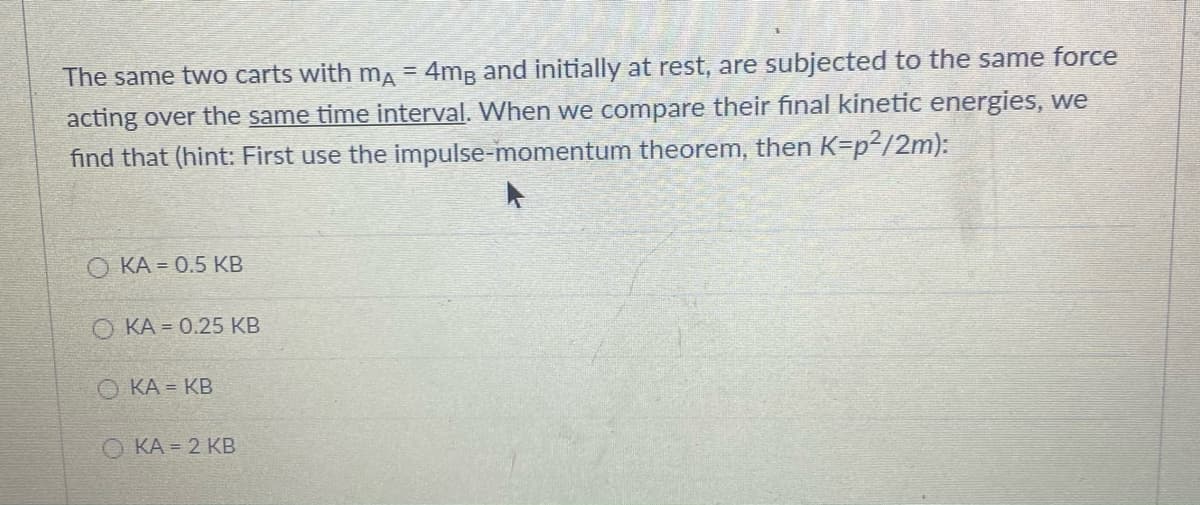 The same two carts with mA = 4mB and initially at rest, are subjected to the same force
acting over the same time interval. When we compare their final kinetic energies, we
find that (hint: First use the impulse-momentum theorem, then K=p²/2m):
О КА - 0.5 КВ
O KA = 0.25 KB
О КА- КВ
KA = 2 KB
